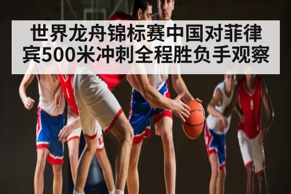 世界龙舟锦标赛中国对菲律宾500米冲刺全程胜负手观察