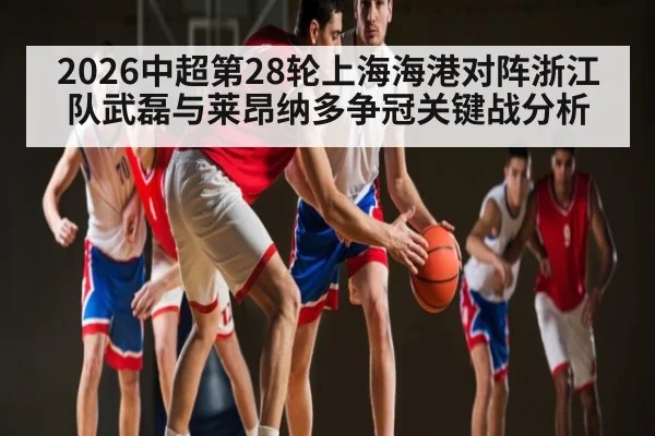 2026中超第28轮上海海港对阵浙江队武磊与莱昂纳多争冠关键战分析