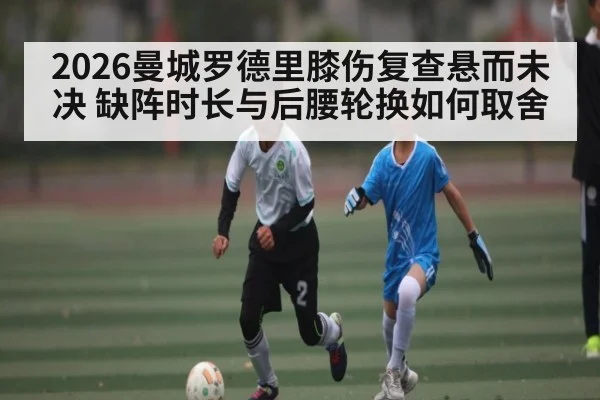 2026曼城罗德里膝伤复查悬而未决 缺阵时长与后腰轮换如何取舍